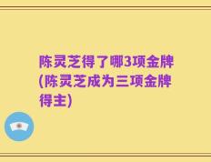 陈灵芝得了哪3项金牌(陈灵芝成为三项金牌得主)