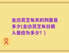 金边灵芝每天的剂量是多少(金边灵芝每日摄入量应为多少？)