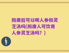 阳康后可以喝人参和灵芝汤吗(阳康人可饮用人参灵芝汤吗？)