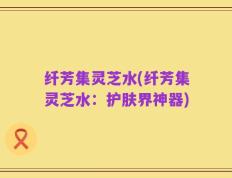纤芳集灵芝水(纤芳集灵芝水：护肤界神器)