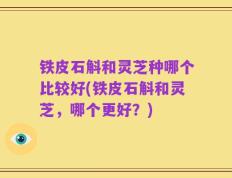 铁皮石斛和灵芝种哪个比较好(铁皮石斛和灵芝，哪个更好？)