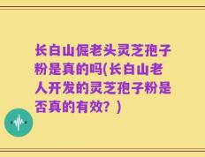 长白山倔老头灵芝孢子粉是真的吗(长白山老人开发的灵芝孢子粉是否真的有效？)