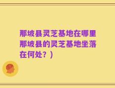 那坡县灵芝基地在哪里那坡县的灵芝基地坐落在何处？)