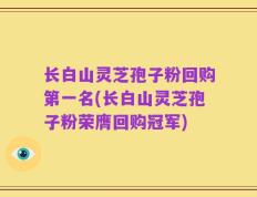 长白山灵芝孢子粉回购第一名(长白山灵芝孢子粉荣膺回购冠军)