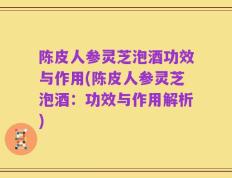 陈皮人参灵芝泡酒功效与作用(陈皮人参灵芝泡酒：功效与作用解析)