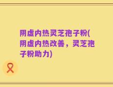 阴虚内热灵芝孢子粉(阴虚内热改善，灵芝孢子粉助力)