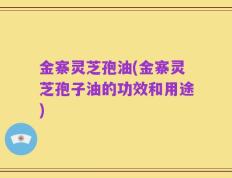 金寨灵芝孢油(金寨灵芝孢子油的功效和用途)