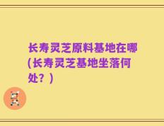 长寿灵芝原料基地在哪(长寿灵芝基地坐落何处？)