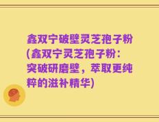 鑫双宁破壁灵芝孢子粉(鑫双宁灵芝孢子粉：突破研磨壁，萃取更纯粹的滋补精华)