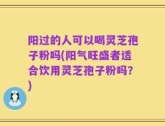 阳过的人可以喝灵芝孢子粉吗(阳气旺盛者适合饮用灵芝孢子粉吗？)