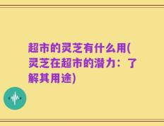 超市的灵芝有什么用(灵芝在超市的潜力：了解其用途)