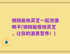 锁阳能和灵芝一起泡酒喝不(锁阳能搭档灵芝，让你的酒更营养！)
