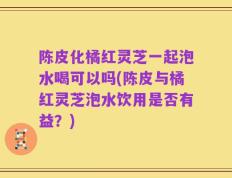 陈皮化橘红灵芝一起泡水喝可以吗(陈皮与橘红灵芝泡水饮用是否有益？)