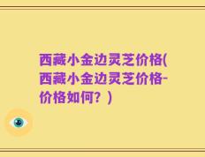 西藏小金边灵芝价格(西藏小金边灵芝价格-价格如何？)