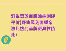 野生灵芝面膜涂抹测评平价(野生灵芝面膜亲测比热门品牌更具性价比)