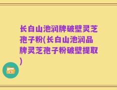 长白山池润牌破壁灵芝孢子粉(长白山池润品牌灵芝孢子粉破壁提取)