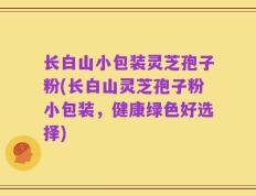 长白山小包装灵芝孢子粉(长白山灵芝孢子粉小包装，健康绿色好选择)