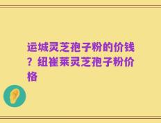 运城灵芝孢子粉的价钱？纽崔莱灵芝孢子粉价格