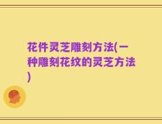 花件灵芝雕刻方法(一种雕刻花纹的灵芝方法)