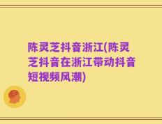 陈灵芝抖音浙江(陈灵芝抖音在浙江带动抖音短视频风潮)