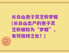 长白山孢子灵芝粉梦蝶(长白山出产的孢子灵芝粉被称为“梦蝶”，有何独特之处？)
