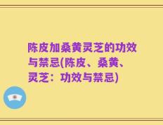 陈皮加桑黄灵芝的功效与禁忌(陈皮、桑黄、灵芝：功效与禁忌)