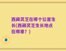西藏灵芝在哪个位置生长(西藏灵芝生长地点在哪里？)