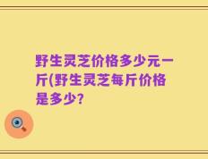 野生灵芝价格多少元一斤(野生灵芝每斤价格是多少？