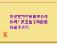 吃灵芝孢子粉眼皮会浮肿吗？灵芝孢子粉胶囊有副作用吗