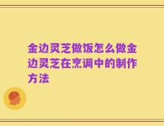 金边灵芝做饭怎么做金边灵芝在烹调中的制作方法