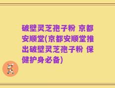 破壁灵芝孢子粉 京都安顺堂(京都安顺堂推出破壁灵芝孢子粉 保健护身必备)