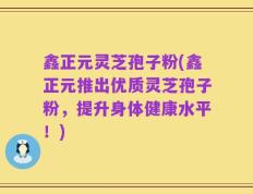 鑫正元灵芝孢子粉(鑫正元推出优质灵芝孢子粉，提升身体健康水平！)
