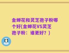 金蝉花和灵芝孢子粉哪个好(金蝉花VS灵芝孢子粉：谁更好？)