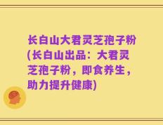 长白山大君灵芝孢子粉(长白山出品：大君灵芝孢子粉，即食养生，助力提升健康)