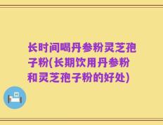 长时间喝丹参粉灵芝孢子粉(长期饮用丹参粉和灵芝孢子粉的好处)