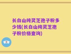 长白山纯灵芝孢子粉多少钱(长白山纯灵芝孢子粉价格查询)