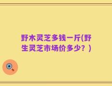 野木灵芝多钱一斤(野生灵芝市场价多少？)