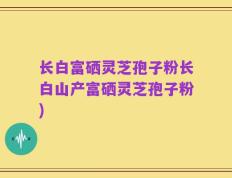 长白富硒灵芝孢子粉长白山产富硒灵芝孢子粉)