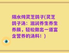 隔水炖灵芝鸽子(灵芝鸽子汤：滋润养生养生养颜，轻松做出一道富含营养的汤料！)