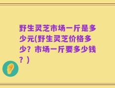 野生灵芝市场一斤是多少元(野生灵芝价格多少？市场一斤要多少钱？)