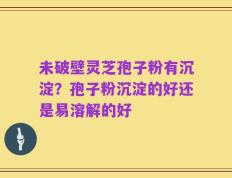 未破壁灵芝孢子粉有沉淀？孢子粉沉淀的好还是易溶解的好