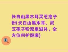 长白山黑木耳灵芝孢子粉(长白山黑木耳、灵芝孢子粉双重滋补，全方位呵护健康)