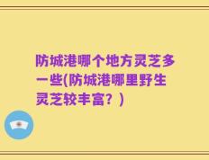 防城港哪个地方灵芝多一些(防城港哪里野生灵芝较丰富？)