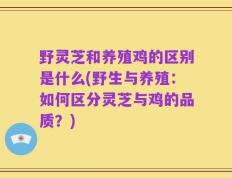 野灵芝和养殖鸡的区别是什么(野生与养殖：如何区分灵芝与鸡的品质？)