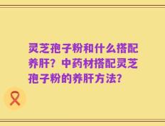 灵芝孢子粉和什么搭配养肝？中药材搭配灵芝孢子粉的养肝方法？