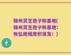 锦州灵芝孢子粉基地(锦州灵芝孢子粉基地：恢弘规模厚积薄发！)