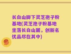 长白山脚下灵芝孢子粉基地(灵芝孢子粉基地坐落长白山麓，创新名优品尽在其中)