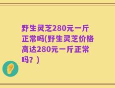 野生灵芝280元一斤正常吗(野生灵芝价格高达280元一斤正常吗？)
