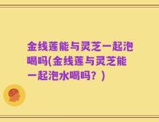金线莲能与灵芝一起泡喝吗(金线莲与灵芝能一起泡水喝吗？)