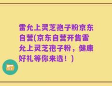 雷允上灵芝孢子粉京东自营(京东自营开售雷允上灵芝孢子粉，健康好礼等你来选！)